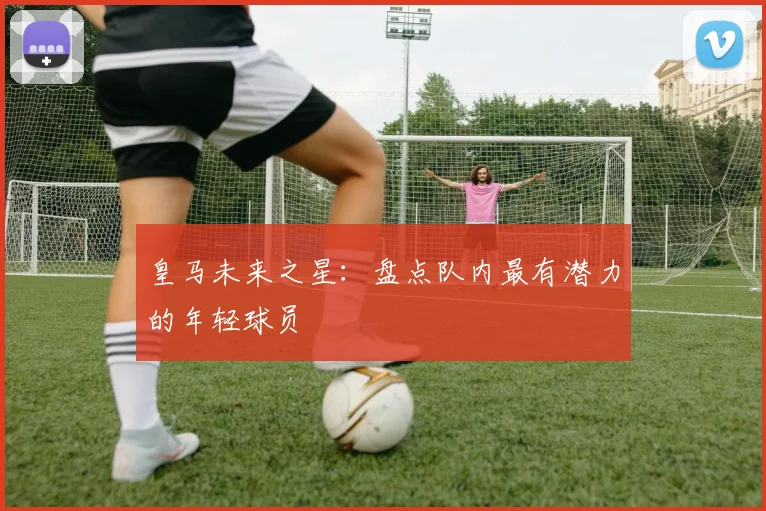 皇马未来之星：盘点队内最有潜力的年轻球员