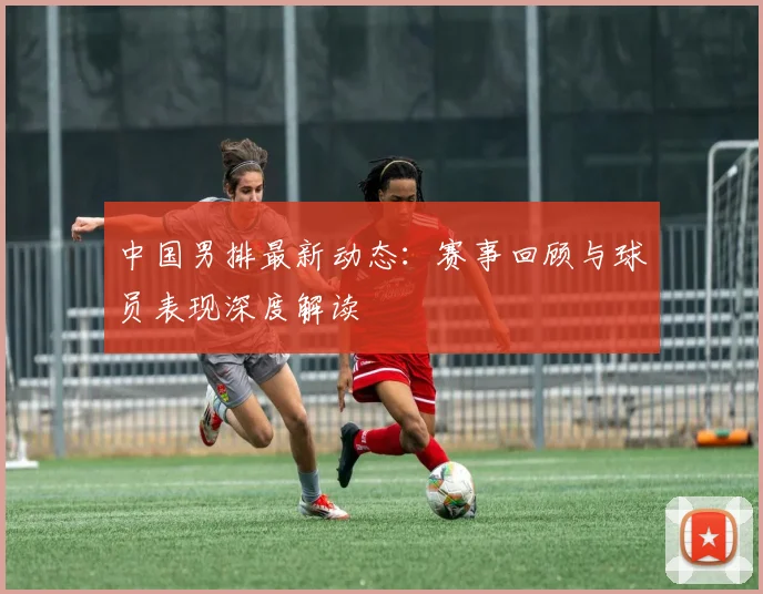 中国男排最新动态:赛事回顾与球员表现深度解读