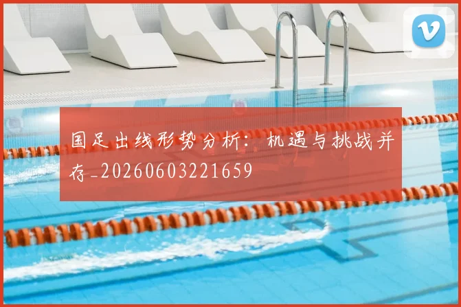 国足出线形势分析:机遇与挑战并存_20260603221659