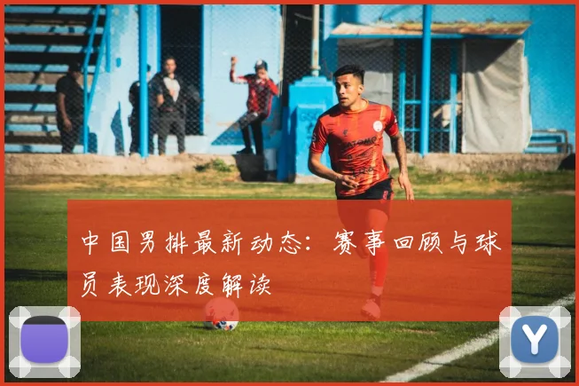 中国男排最新动态:赛事回顾与球员表现深度解读