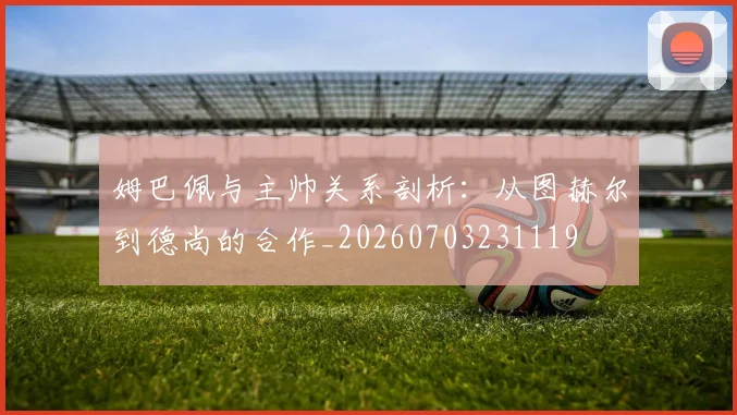 姆巴佩与主帅关系剖析：从图赫尔到德尚的合作_20260703231119