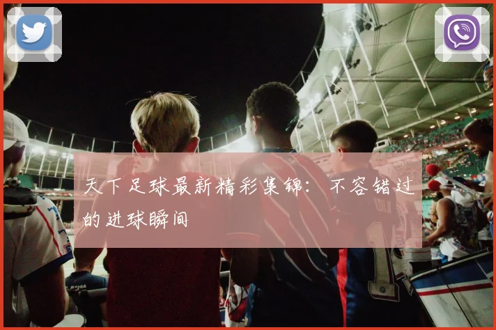 天下足球最新精彩集锦：不容错过的进球瞬间