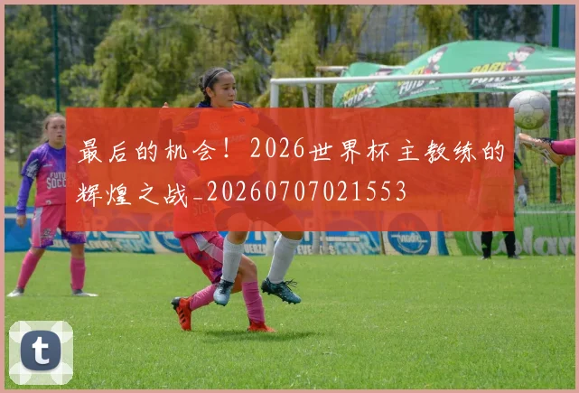 最后的机会！2026世界杯主教练的辉煌之战_20260707021553