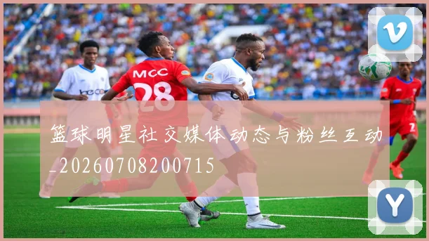 篮球明星社交媒体动态与粉丝互动_20260708200715