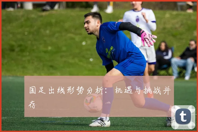 国足出线形势分析：机遇与挑战并存