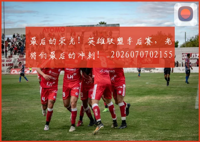 最后的荣光！英雄联盟季后赛，老将们最后的冲刺！_20260707021555