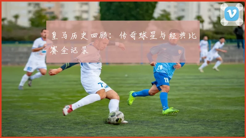 皇马历史回顾：传奇球星与经典比赛全记录