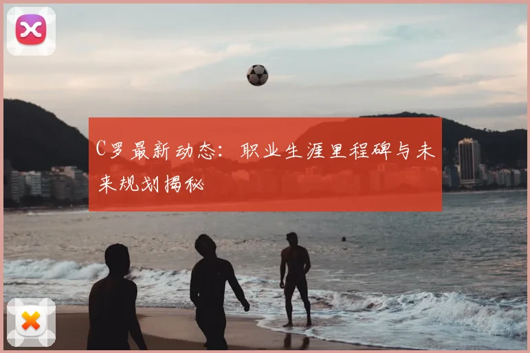 C罗最新动态：职业生涯里程碑与未来规划揭秘