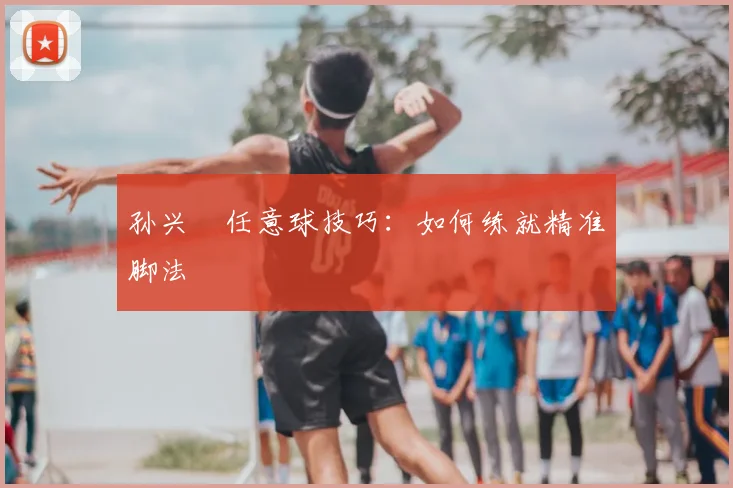 孙兴慜任意球技巧:如何练就精准脚法