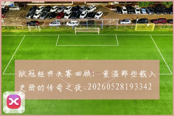欧冠经典决赛回顾：重温那些载入史册的传奇之夜_20260528193342