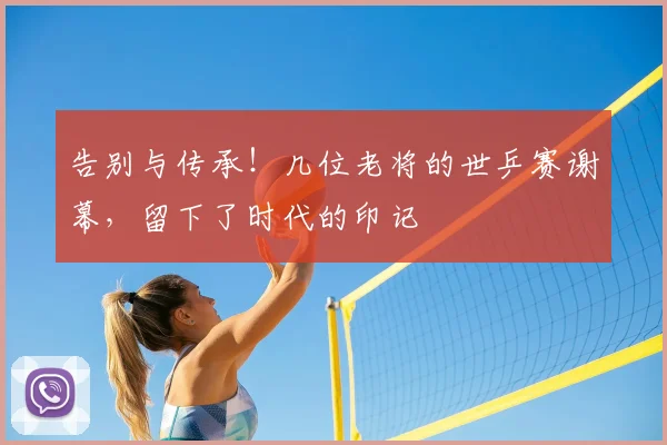 告别与传承!几位老将的世乒赛谢幕,留下了时代的印记