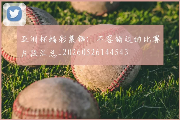 亚洲杯精彩集锦:不容错过的比赛片段汇总_20260526144543