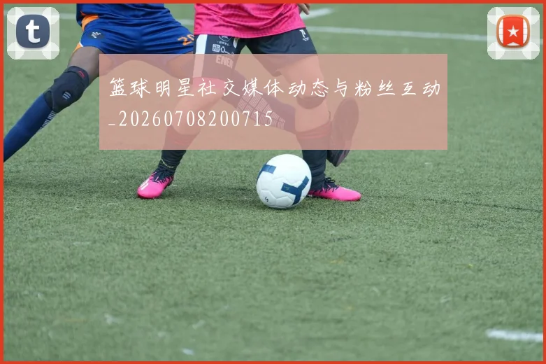 篮球明星社交媒体动态与粉丝互动_20260708200715