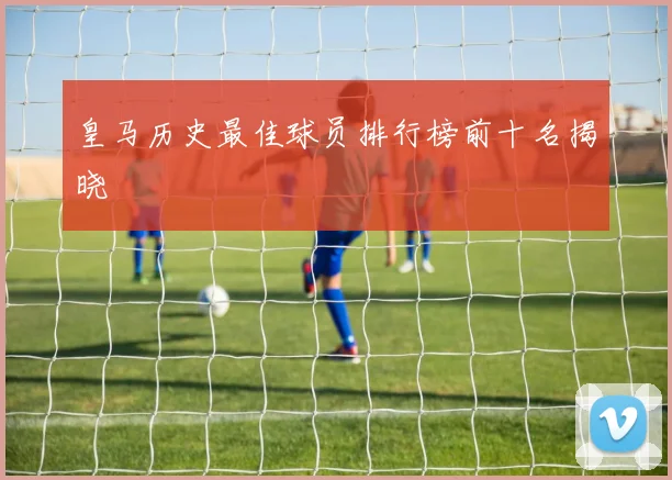皇马历史最佳球员排行榜前十名揭晓
